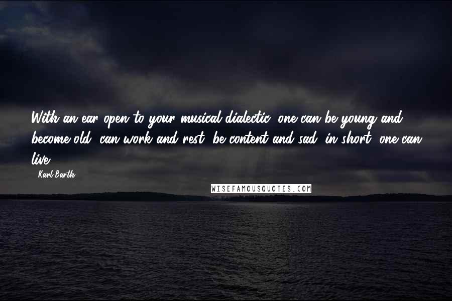 Karl Barth Quotes: With an ear open to your musical dialectic, one can be young and become old, can work and rest, be content and sad: in short, one can live.