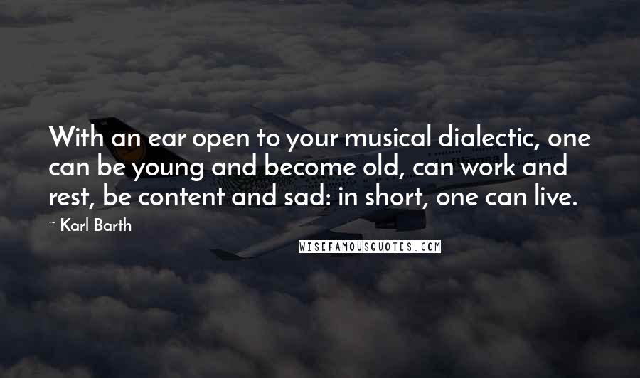 Karl Barth Quotes: With an ear open to your musical dialectic, one can be young and become old, can work and rest, be content and sad: in short, one can live.