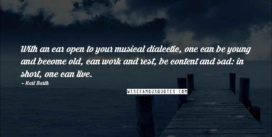 Karl Barth Quotes: With an ear open to your musical dialectic, one can be young and become old, can work and rest, be content and sad: in short, one can live.