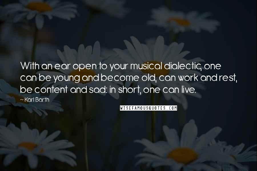 Karl Barth Quotes: With an ear open to your musical dialectic, one can be young and become old, can work and rest, be content and sad: in short, one can live.
