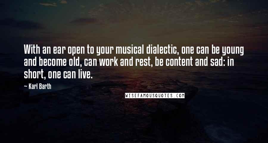 Karl Barth Quotes: With an ear open to your musical dialectic, one can be young and become old, can work and rest, be content and sad: in short, one can live.