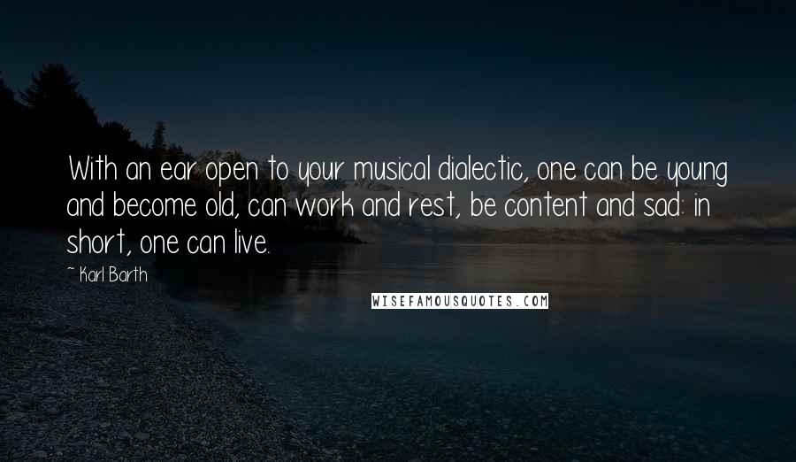 Karl Barth Quotes: With an ear open to your musical dialectic, one can be young and become old, can work and rest, be content and sad: in short, one can live.