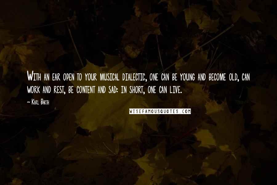 Karl Barth Quotes: With an ear open to your musical dialectic, one can be young and become old, can work and rest, be content and sad: in short, one can live.