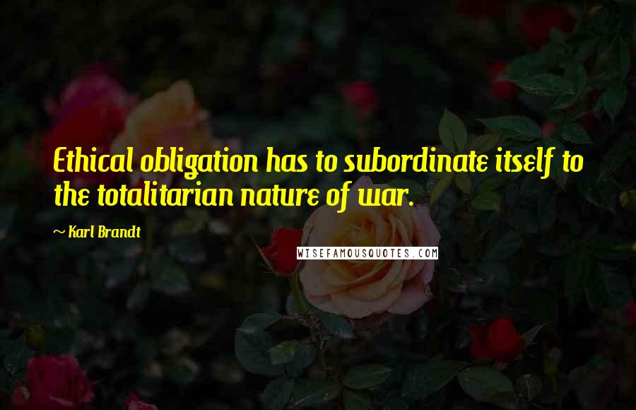 Karl Brandt Quotes: Ethical obligation has to subordinate itself to the totalitarian nature of war.