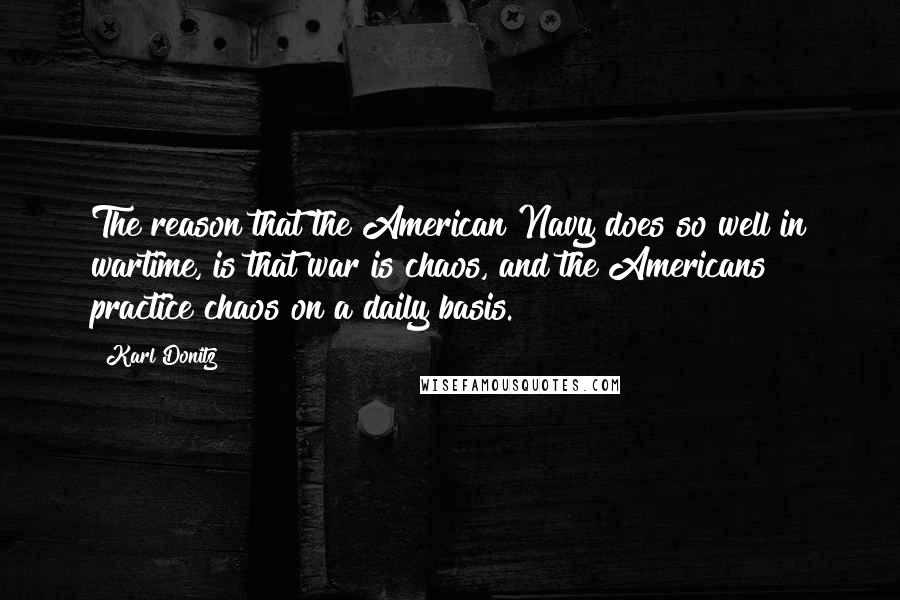 Karl Donitz Quotes: The reason that the American Navy does so well in wartime, is that war is chaos, and the Americans practice chaos on a daily basis.