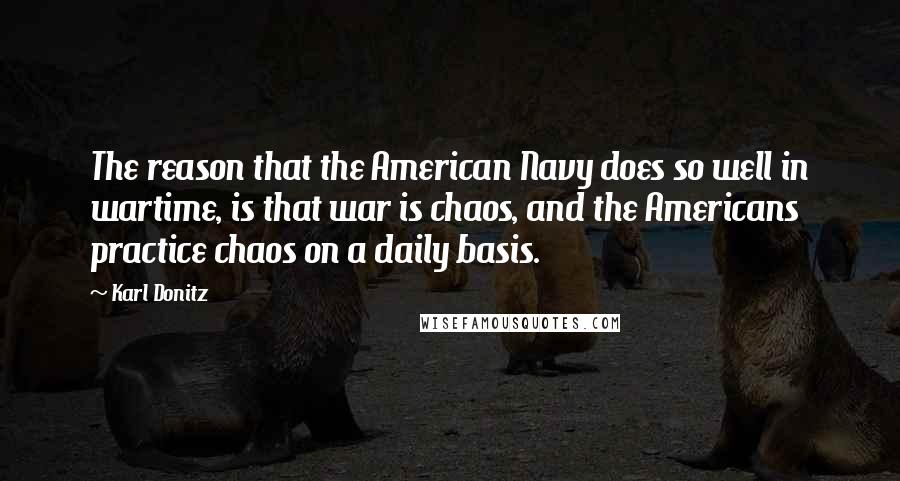 Karl Donitz Quotes: The reason that the American Navy does so well in wartime, is that war is chaos, and the Americans practice chaos on a daily basis.