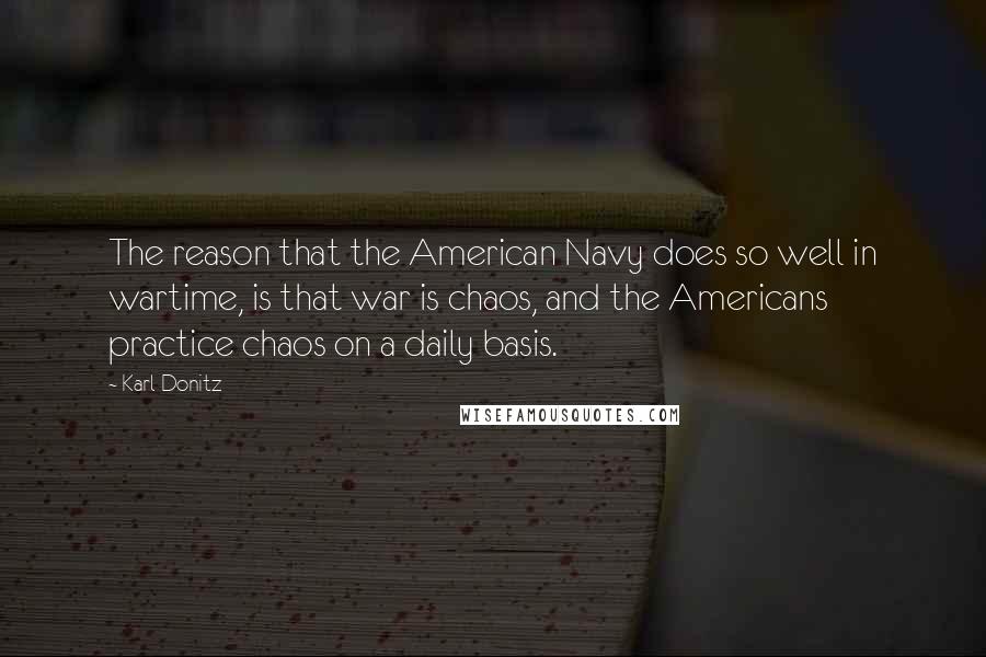 Karl Donitz Quotes: The reason that the American Navy does so well in wartime, is that war is chaos, and the Americans practice chaos on a daily basis.