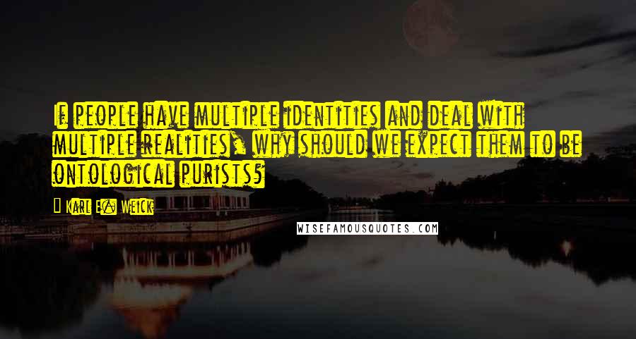 Karl E. Weick Quotes: If people have multiple identities and deal with multiple realities, why should we expect them to be ontological purists?