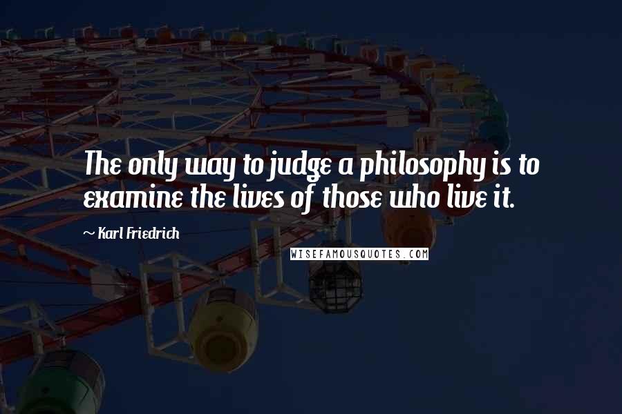 Karl Friedrich Quotes: The only way to judge a philosophy is to examine the lives of those who live it.