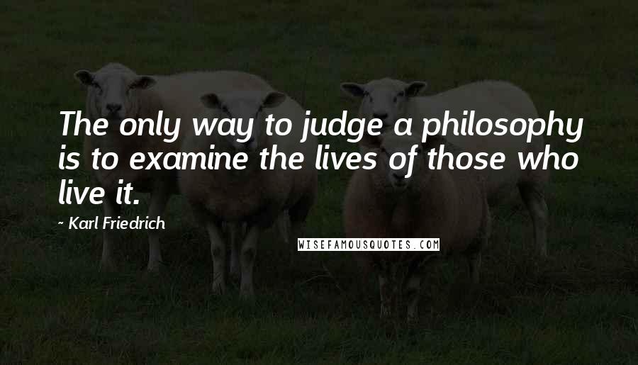 Karl Friedrich Quotes: The only way to judge a philosophy is to examine the lives of those who live it.