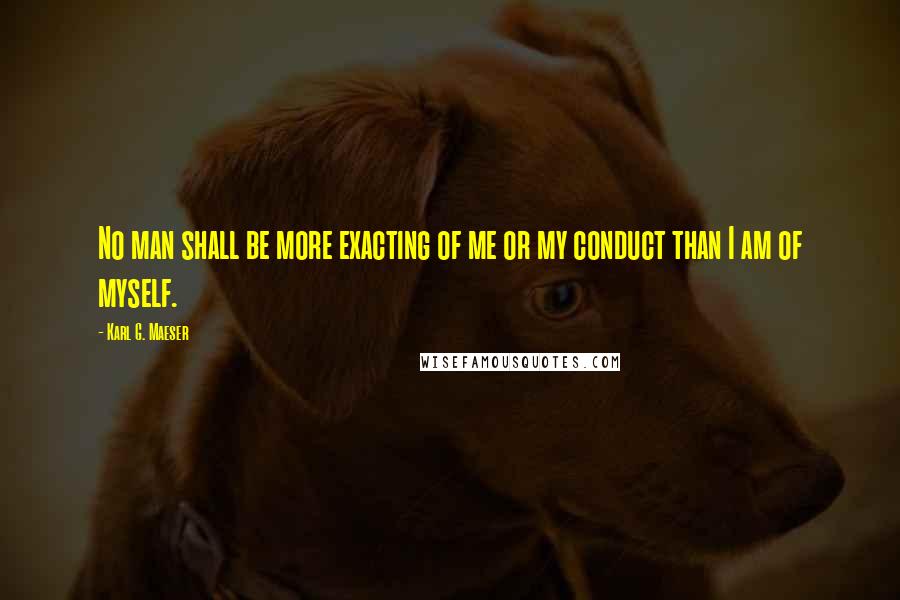 Karl G. Maeser Quotes: No man shall be more exacting of me or my conduct than I am of myself.