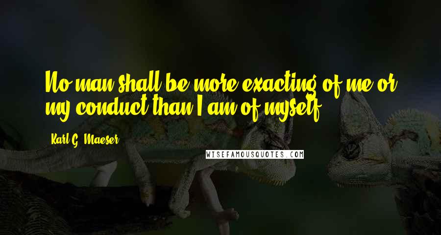 Karl G. Maeser Quotes: No man shall be more exacting of me or my conduct than I am of myself.