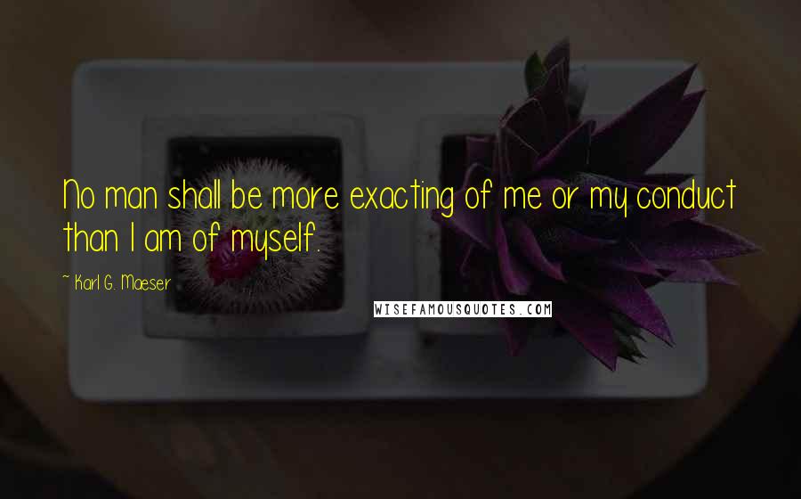 Karl G. Maeser Quotes: No man shall be more exacting of me or my conduct than I am of myself.