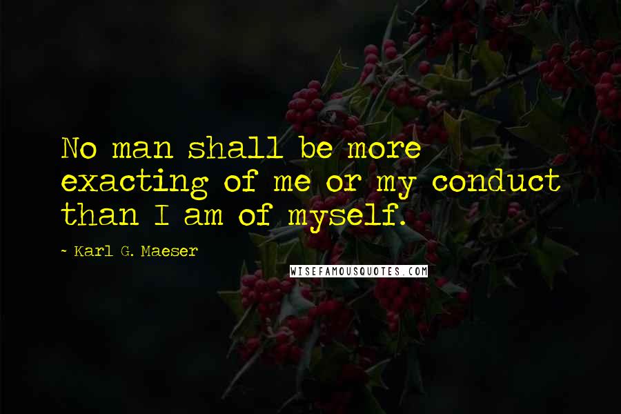 Karl G. Maeser Quotes: No man shall be more exacting of me or my conduct than I am of myself.