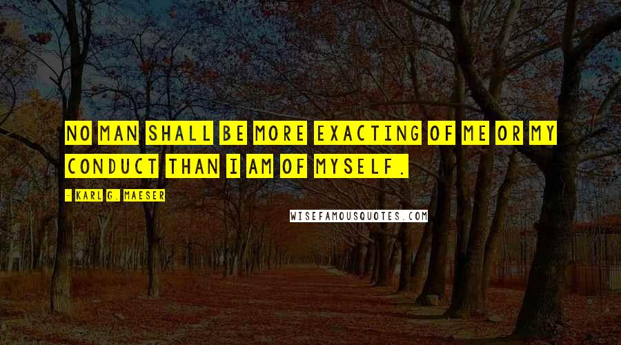 Karl G. Maeser Quotes: No man shall be more exacting of me or my conduct than I am of myself.