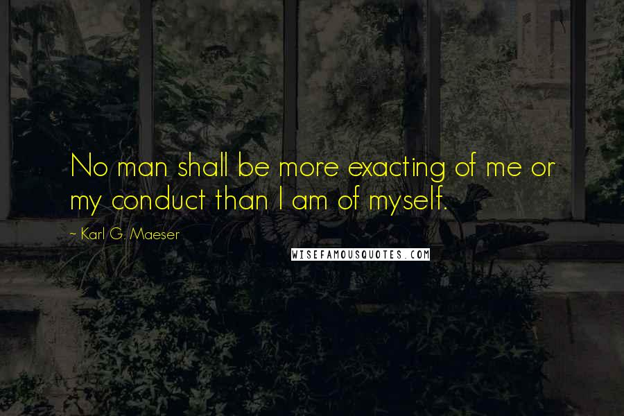 Karl G. Maeser Quotes: No man shall be more exacting of me or my conduct than I am of myself.