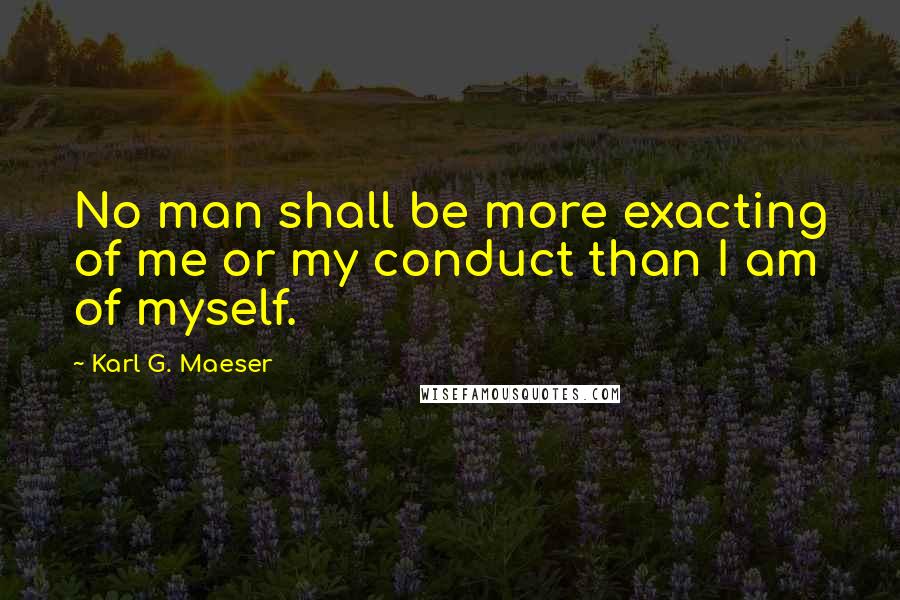 Karl G. Maeser Quotes: No man shall be more exacting of me or my conduct than I am of myself.