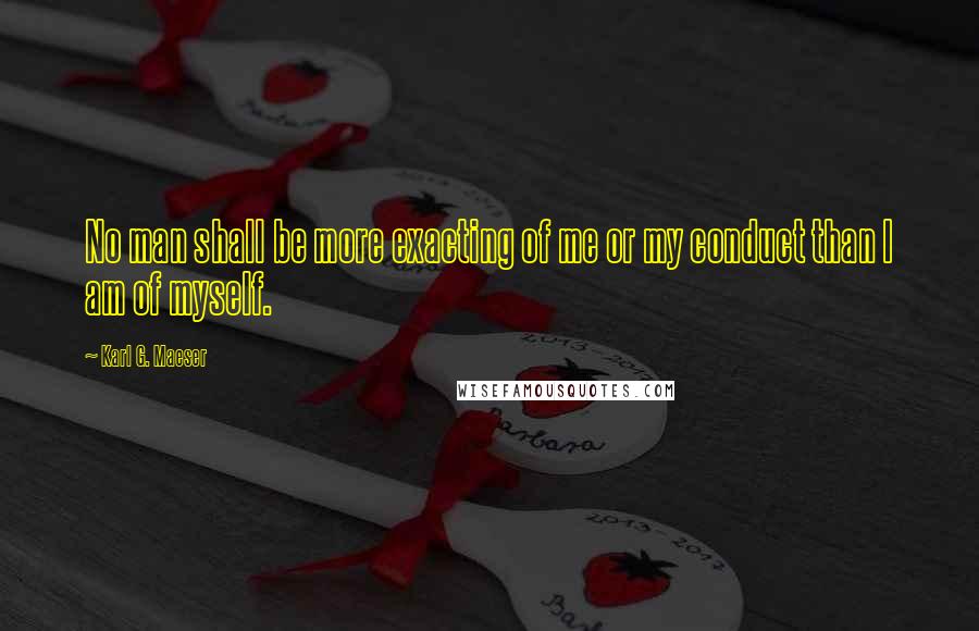 Karl G. Maeser Quotes: No man shall be more exacting of me or my conduct than I am of myself.