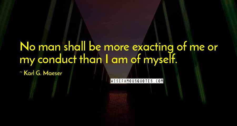 Karl G. Maeser Quotes: No man shall be more exacting of me or my conduct than I am of myself.