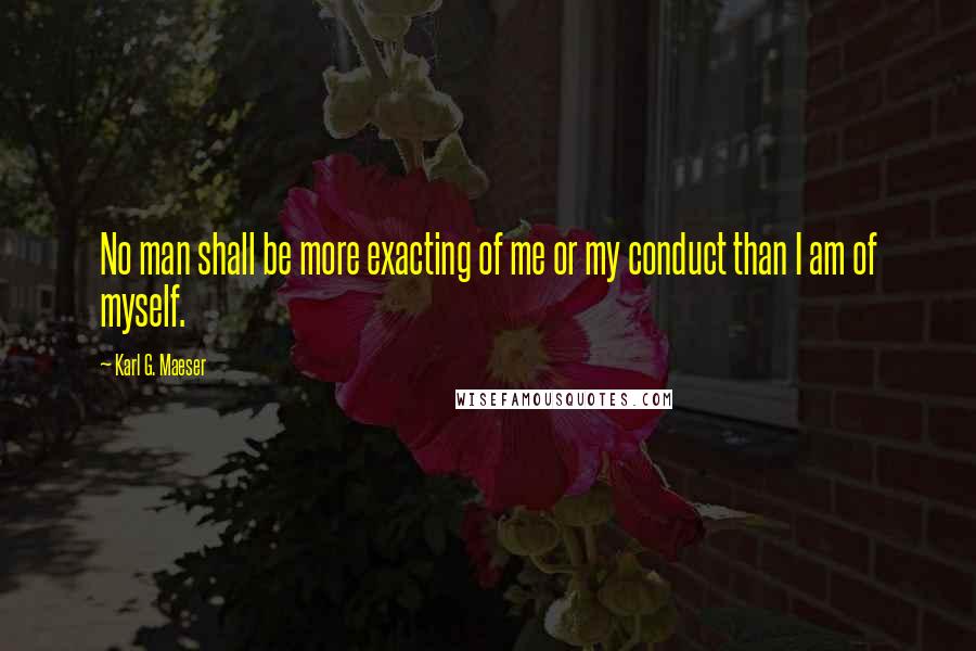 Karl G. Maeser Quotes: No man shall be more exacting of me or my conduct than I am of myself.