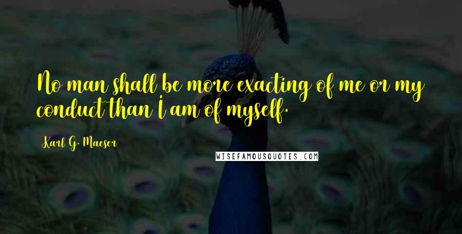 Karl G. Maeser Quotes: No man shall be more exacting of me or my conduct than I am of myself.