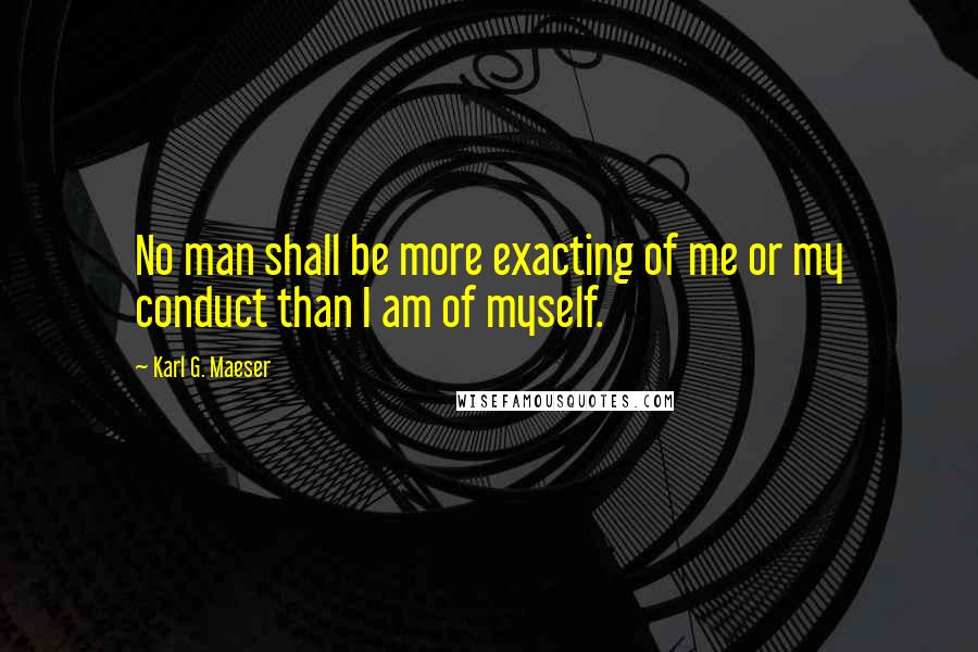 Karl G. Maeser Quotes: No man shall be more exacting of me or my conduct than I am of myself.