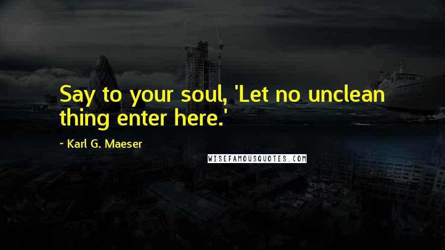 Karl G. Maeser Quotes: Say to your soul, 'Let no unclean thing enter here.'