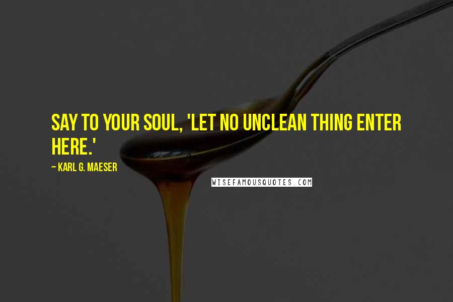 Karl G. Maeser Quotes: Say to your soul, 'Let no unclean thing enter here.'