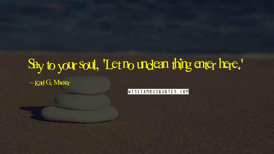 Karl G. Maeser Quotes: Say to your soul, 'Let no unclean thing enter here.'