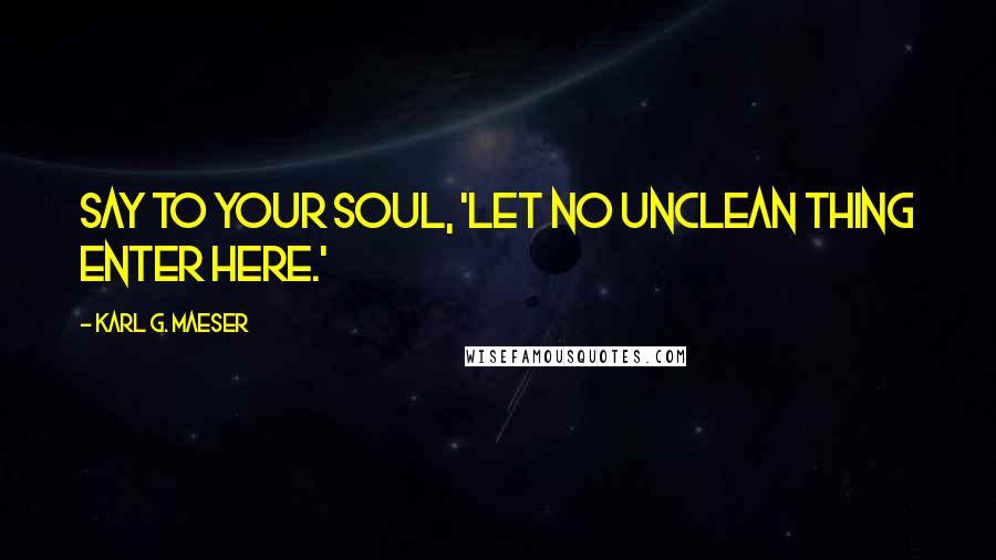 Karl G. Maeser Quotes: Say to your soul, 'Let no unclean thing enter here.'