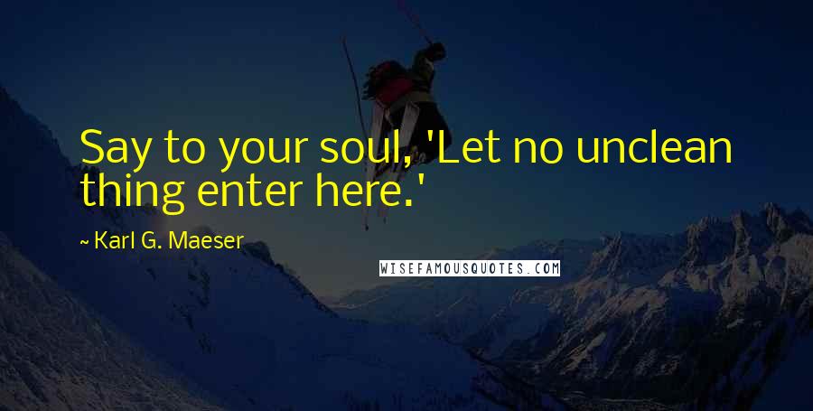 Karl G. Maeser Quotes: Say to your soul, 'Let no unclean thing enter here.'