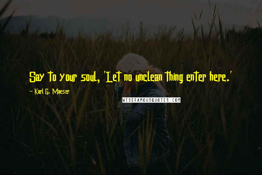 Karl G. Maeser Quotes: Say to your soul, 'Let no unclean thing enter here.'