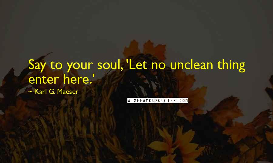 Karl G. Maeser Quotes: Say to your soul, 'Let no unclean thing enter here.'