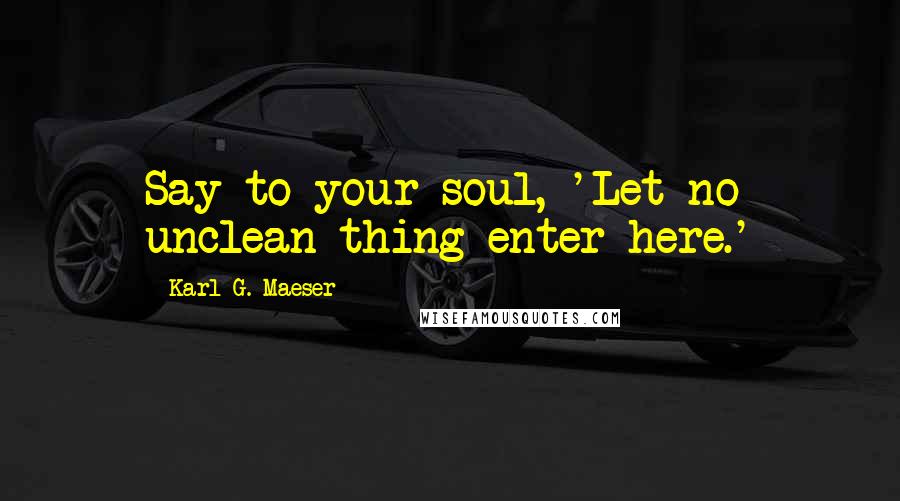 Karl G. Maeser Quotes: Say to your soul, 'Let no unclean thing enter here.'