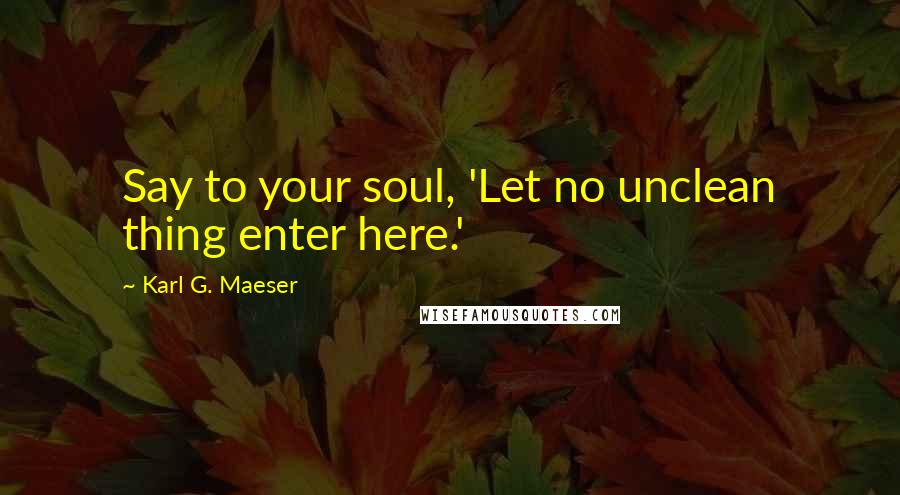 Karl G. Maeser Quotes: Say to your soul, 'Let no unclean thing enter here.'