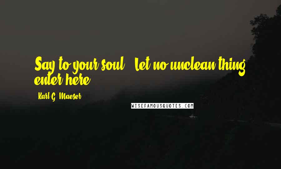 Karl G. Maeser Quotes: Say to your soul, 'Let no unclean thing enter here.'