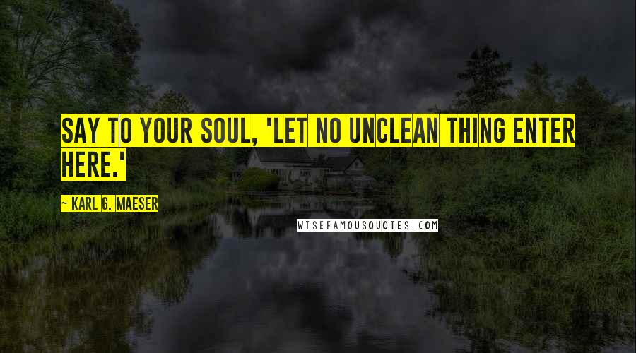 Karl G. Maeser Quotes: Say to your soul, 'Let no unclean thing enter here.'