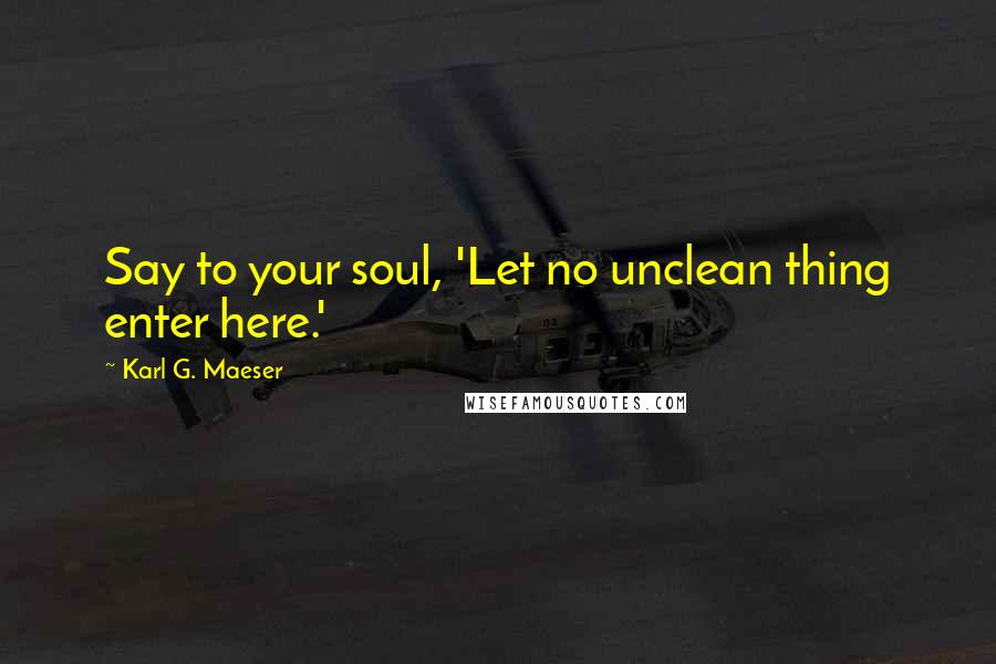 Karl G. Maeser Quotes: Say to your soul, 'Let no unclean thing enter here.'