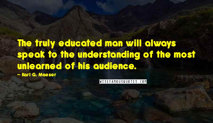 Karl G. Maeser Quotes: The truly educated man will always speak to the understanding of the most unlearned of his audience.
