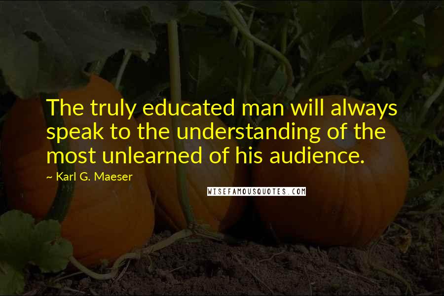 Karl G. Maeser Quotes: The truly educated man will always speak to the understanding of the most unlearned of his audience.
