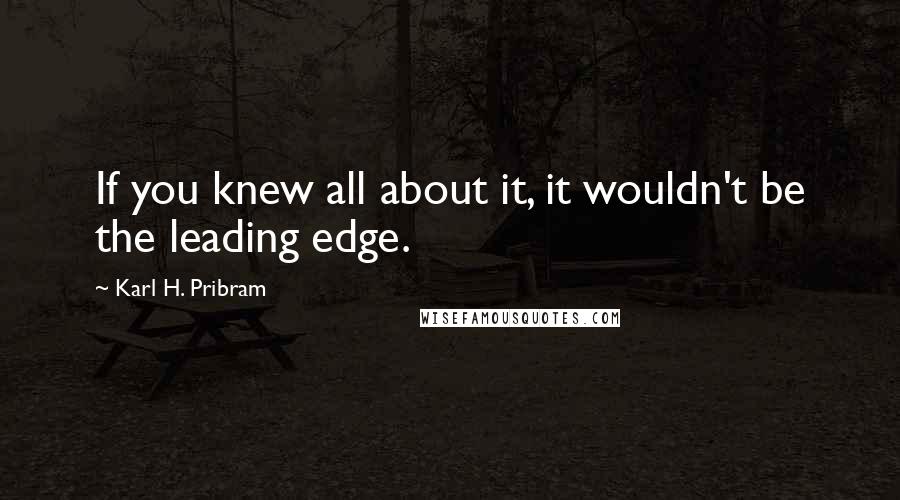 Karl H. Pribram Quotes: If you knew all about it, it wouldn't be the leading edge.