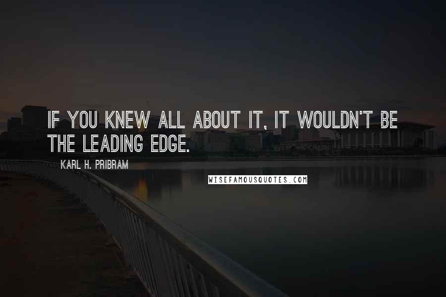 Karl H. Pribram Quotes: If you knew all about it, it wouldn't be the leading edge.