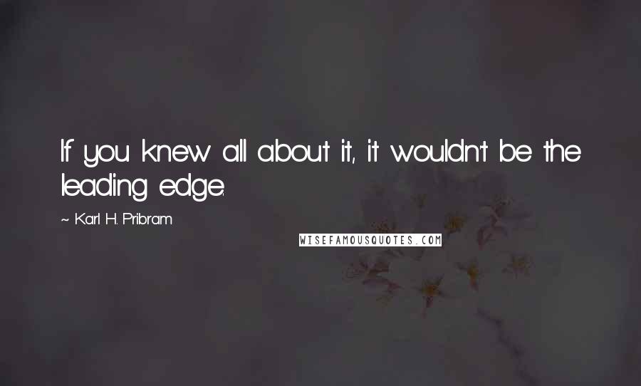 Karl H. Pribram Quotes: If you knew all about it, it wouldn't be the leading edge.