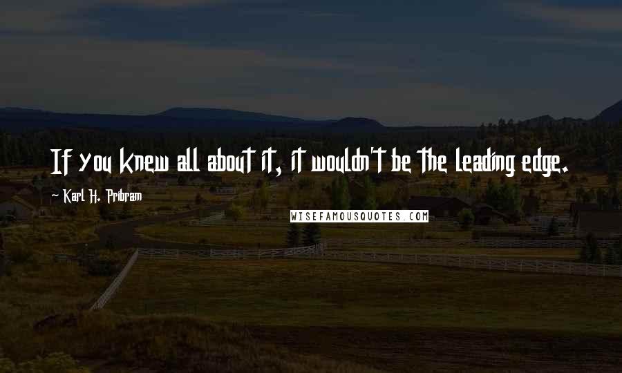 Karl H. Pribram Quotes: If you knew all about it, it wouldn't be the leading edge.