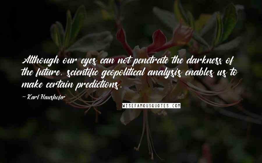 Karl Haushofer Quotes: Although our eyes can not penetrate the darkness of the future, scientific geopolitical analysis enables us to make certain predictions.