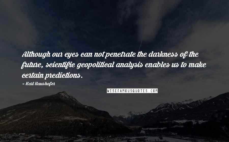 Karl Haushofer Quotes: Although our eyes can not penetrate the darkness of the future, scientific geopolitical analysis enables us to make certain predictions.