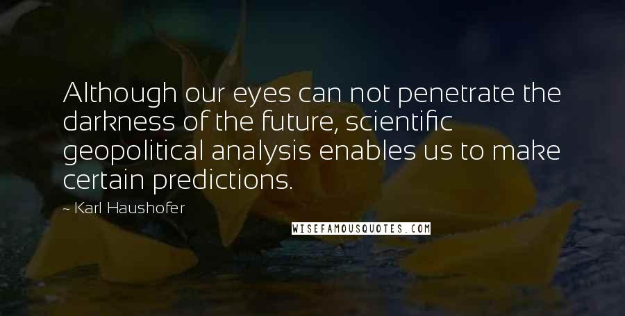 Karl Haushofer Quotes: Although our eyes can not penetrate the darkness of the future, scientific geopolitical analysis enables us to make certain predictions.