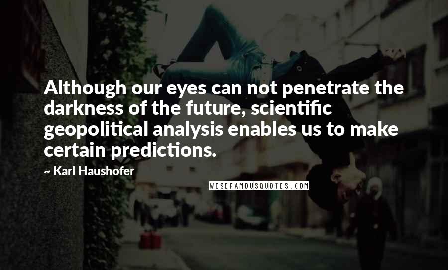 Karl Haushofer Quotes: Although our eyes can not penetrate the darkness of the future, scientific geopolitical analysis enables us to make certain predictions.