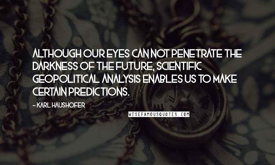 Karl Haushofer Quotes: Although our eyes can not penetrate the darkness of the future, scientific geopolitical analysis enables us to make certain predictions.