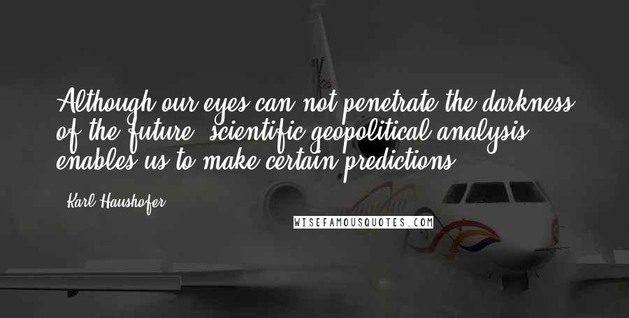 Karl Haushofer Quotes: Although our eyes can not penetrate the darkness of the future, scientific geopolitical analysis enables us to make certain predictions.